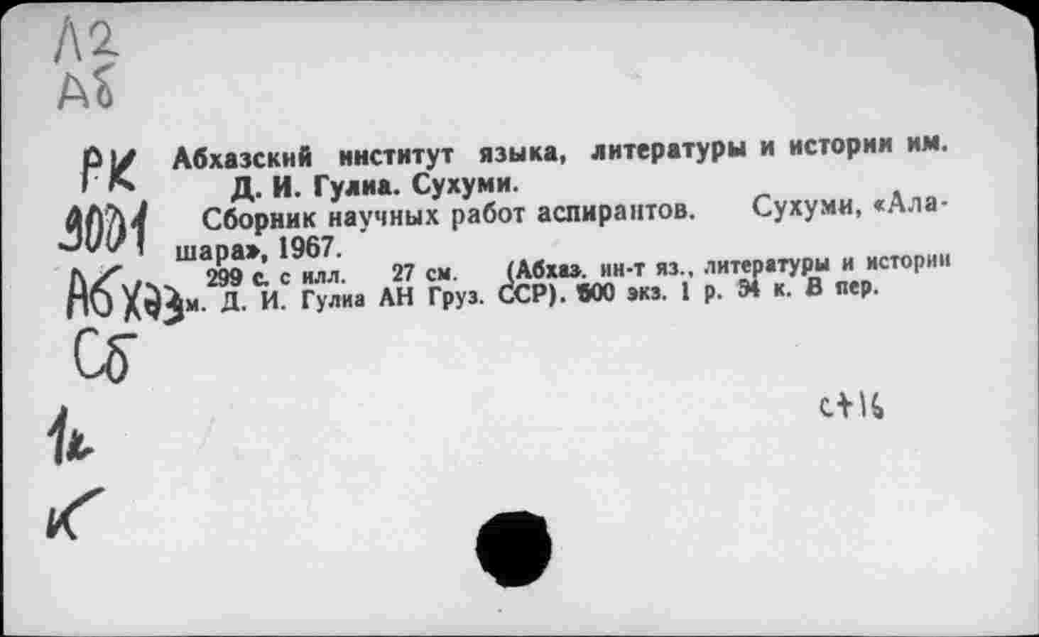 ﻿Л2. aS
Абхазский институт языка, литературы и истории им. Д. И. Гулиа. Сухуми.
Сборник научных работ аспирантов. Сухуми, «Ала-шара», 1967.
РК
f\Z,s	299 Ć с илл. 27 см. (Абхаз. ин-т яз.. литературы и истории
Пб	Д. И. Гулиа АН Груз. ССР). «00 экз. 1 р. Э4 к. В пер.

